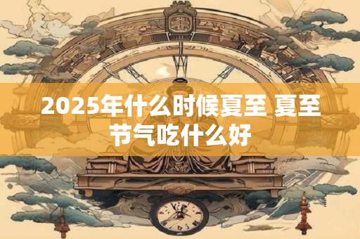 2025年什么时候夏至 夏至节气吃什么好 2025年什么时候夏至 夏至节气吃什么好
