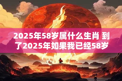 2025年58岁属什么生肖 到了2025年如果我已经58岁了那么我的生肖是什么