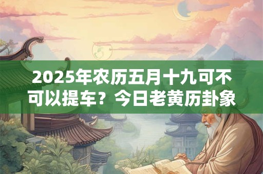 2025年农历五月十九可不可以提车？今日老黄历卦象？