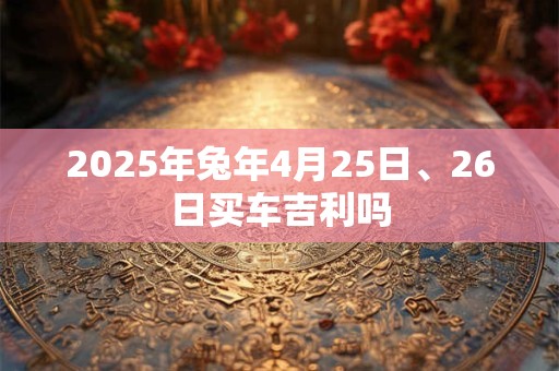 2025年兔年4月25日、26日买车吉利吗 2025年兔年4月25日、26日买车吉利吗