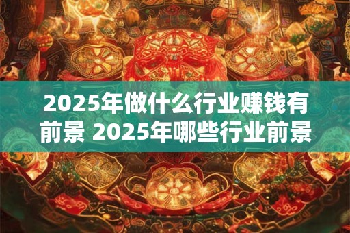 2025年做什么行业赚钱有前景 2025年哪些行业前景光明