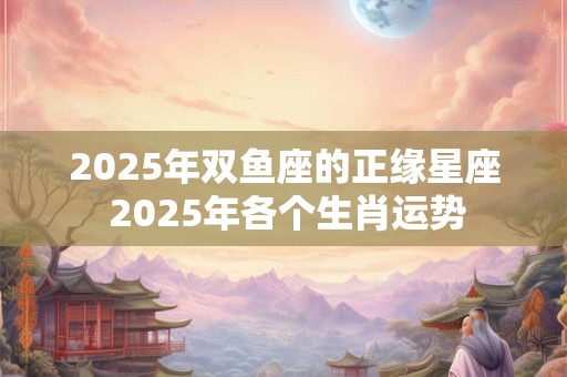 2025年双鱼座的正缘星座 2025年各个生肖运势