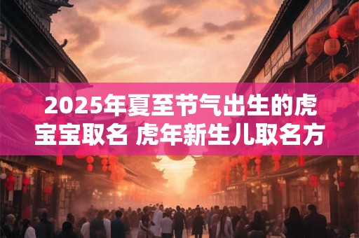 2025年夏至节气出生的虎宝宝取名 虎年新生儿取名方法