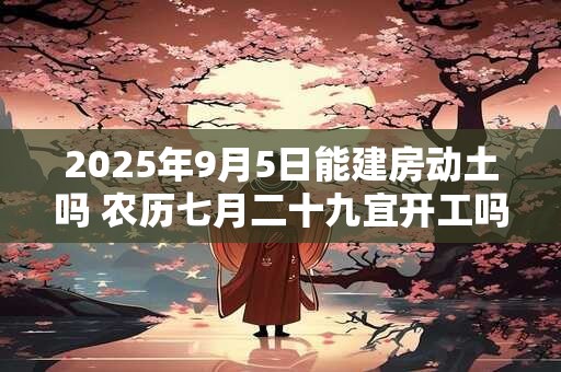 2025年9月5日能建房动土吗 农历七月二十九宜开工吗