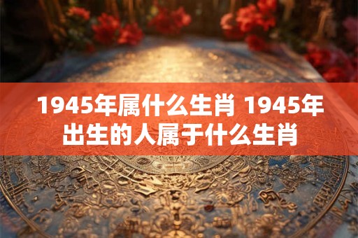 1945年属什么生肖 1945年出生的人属于什么生肖