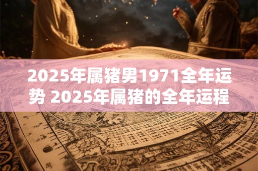 2025年属猪男1971全年运势 2025年属猪的全年运程 2025年属猪男1971全年运势 2025年属猪的全年运程