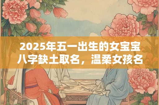 2025年五一出生的女宝宝八字缺土取名，温柔女孩名字精选