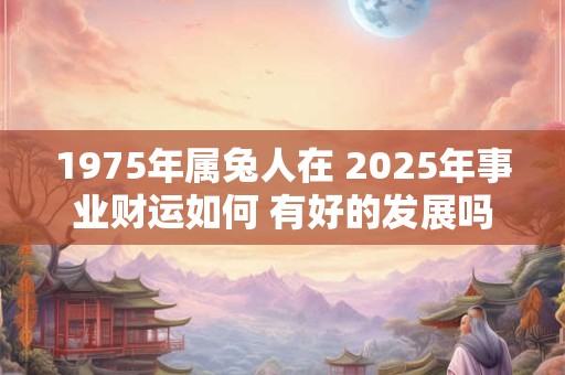 1975年属兔人在 2025年事业财运如何 有好的发展吗