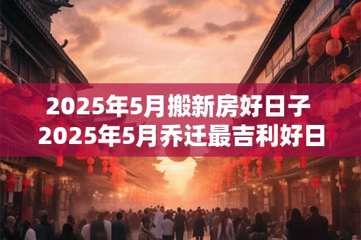 2025年5月搬新房好日子 2025年5月乔迁最吉利好日子