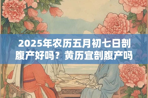 2025年农历五月初七日剖腹产好吗？黄历宜剖腹产吗