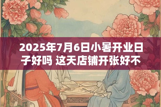 2025年7月6日小暑开业日子好吗 这天店铺开张好不好