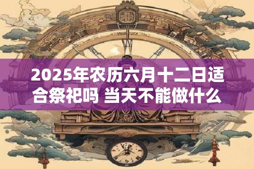 2025年农历六月十二日适合祭祀吗 当天不能做什么