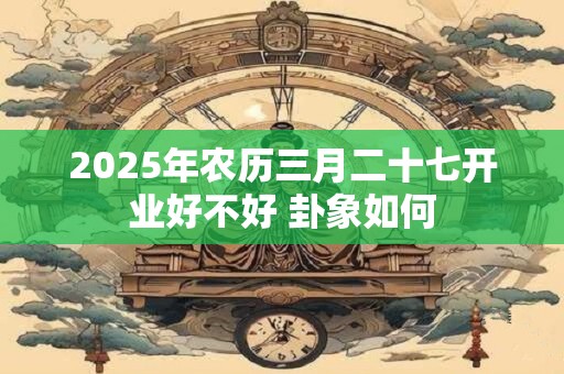 2025年农历三月二十七开业好不好 卦象如何