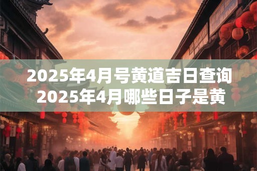 2025年4月号黄道吉日查询 2025年4月哪些日子是黄道吉日