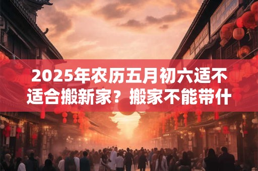 2025年农历五月初六适不适合搬新家？搬家不能带什么？