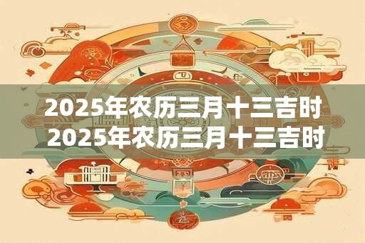 2025年农历三月十三吉时 2025年农历三月十三吉时是哪个节日