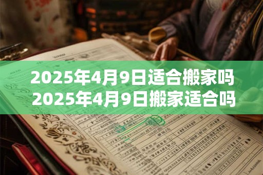 2025年4月9日适合搬家吗 2025年4月9日搬家适合吗