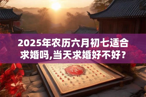 2025年农历六月初七适合求婚吗,当天求婚好不好？