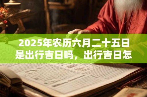 2025年农历六月二十五日是出行吉日吗，出行吉日怎么选择？