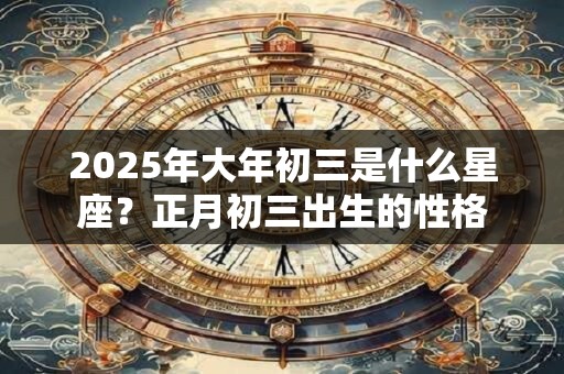 2025年大年初三是什么星座？正月初三出生的性格