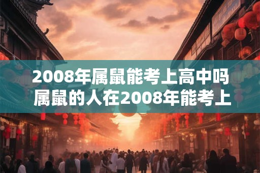 2008年属鼠能考上高中吗 属鼠的人在2008年能考上高中吗 2008年属鼠能考上高中吗 属鼠的人在2008年能考上高中吗