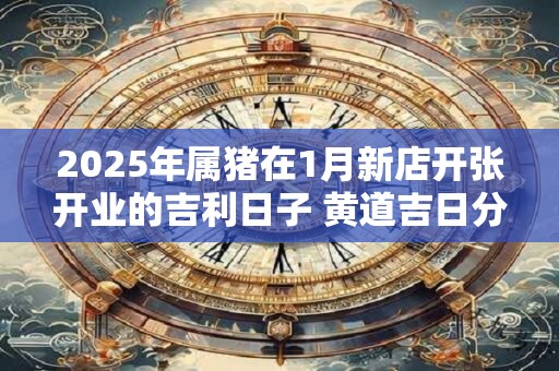 2025年属猪在1月新店开张开业的吉利日子 黄道吉日分析