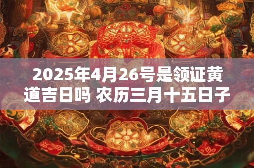 2025年4月26号是领证黄道吉日吗 农历三月十五日子好吗
