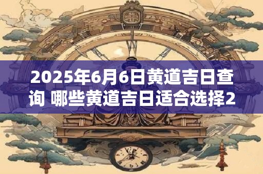 2025年6月6日黄道吉日查询 哪些黄道吉日适合选择2025年6月6日举行重要活动