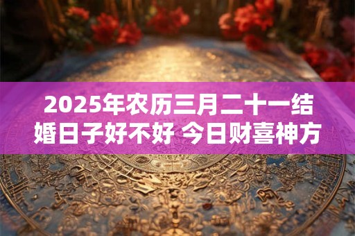 2026年农历三月二十一结婚日子好不好 今日财喜神方位