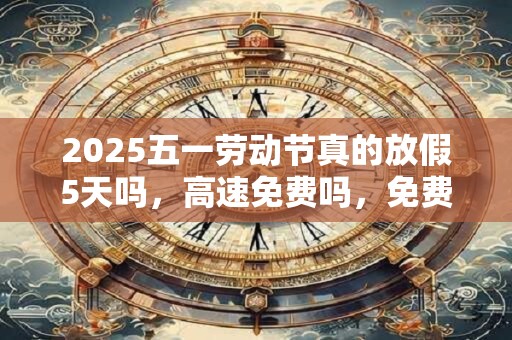 2025五一劳动节真的放假5天吗，高速免费吗，免费几天？