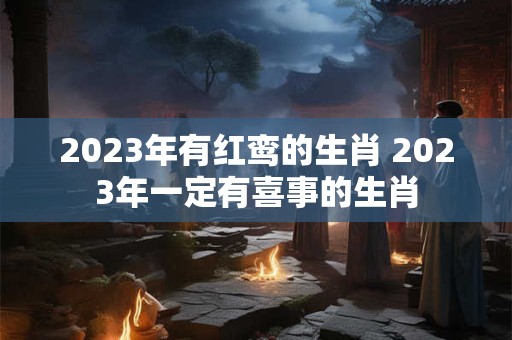2023年有红鸾的生肖 2023年一定有喜事的生肖