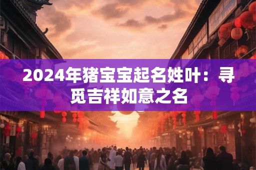 2024年猪宝宝起名姓叶：寻觅吉祥如意之名