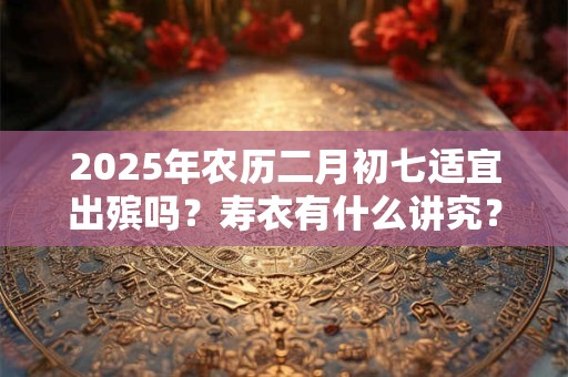 2025年农历二月初七适宜出殡吗？寿衣有什么讲究？