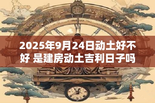2025年9月24日动土好不好 是建房动土吉利日子吗