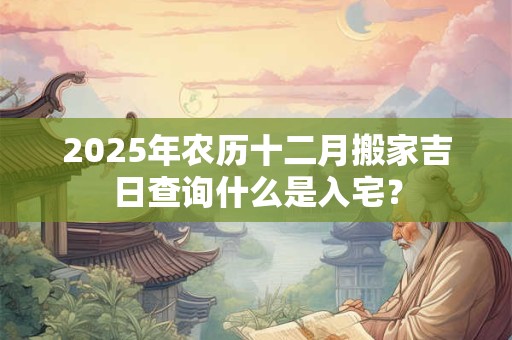 2025年农历十二月搬家吉日查询什么是入宅？