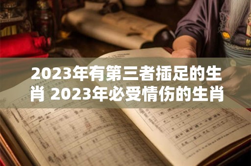 2023年有第三者插足的生肖 2023年必受情伤的生肖