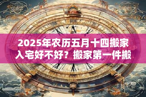 2025年农历五月十四搬家入宅好不好？搬家第一件搬什么？