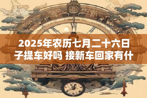 2025年农历七月二十六日子提车好吗 接新车回家有什么规矩