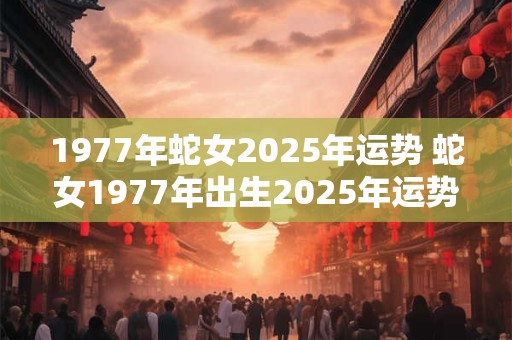 1977年蛇女2025年运势 蛇女1977年出生2025年运势如何