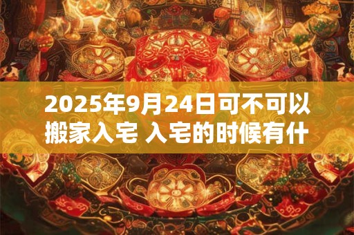 2025年9月24日可不可以搬家入宅 入宅的时候有什么讲究 2025年9月24日可不可以搬家入宅 入宅的时候有什么讲究