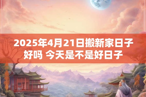 2025年4月21日搬新家日子好吗 今天是不是好日子