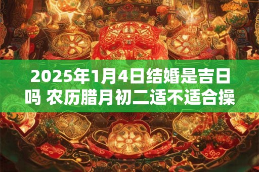 2025年1月4日结婚是吉日吗 农历腊月初二适不适合操办婚事