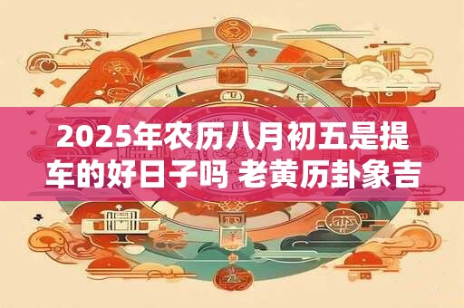 2025年农历八月初五是提车的好日子吗 老黄历卦象吉凶