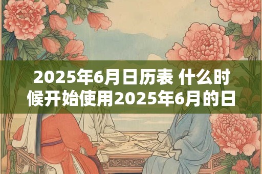 2025年6月日历表 什么时候开始使用2025年6月的日历表