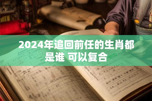 2024年追回前任的生肖都是谁 可以复合