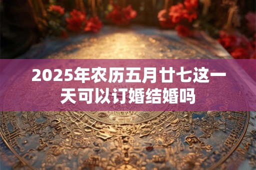 2025年农历五月廿七这一天可以订婚结婚吗