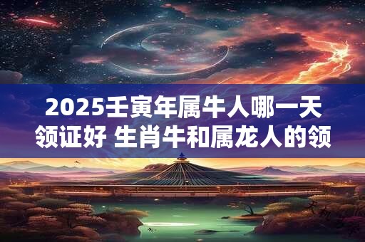 2025壬寅年属牛人哪一天领证好 生肖牛和属龙人的领证吉日