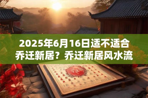 2026年6月16日适不适合乔迁新居?乔迁新居风水流程 2026年6月16日适不适合乔迁新居?乔迁新居风水流程