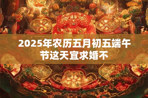 2025年农历五月初五端午节这天宜求婚不 2025年农历五月初五端午节这天宜求婚不