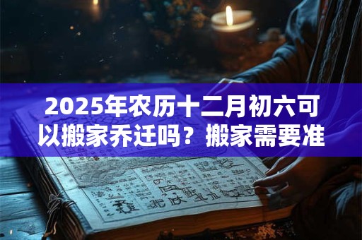 2025年农历十二月初六可以搬家乔迁吗?搬家需要准备什么? 2025年农历十二月初六可以搬家乔迁吗?搬家需要准备什么?